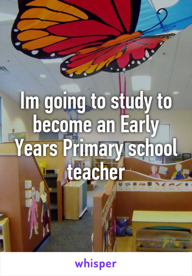 Im going to study to become an Early Years Primary school teacher