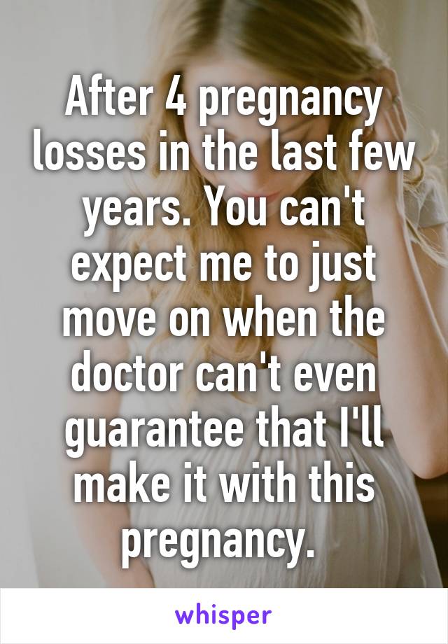 After 4 pregnancy losses in the last few years. You can't expect me to just move on when the doctor can't even guarantee that I'll make it with this pregnancy. 