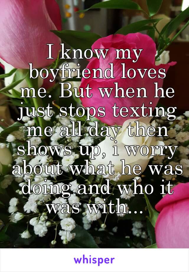 I know my boyfriend loves me. But when he just stops texting me all day then shows up, i worry about what he was doing and who it was with... 