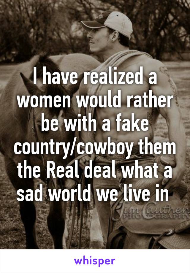 I have realized a women would rather be with a fake country/cowboy them the Real deal what a sad world we live in 