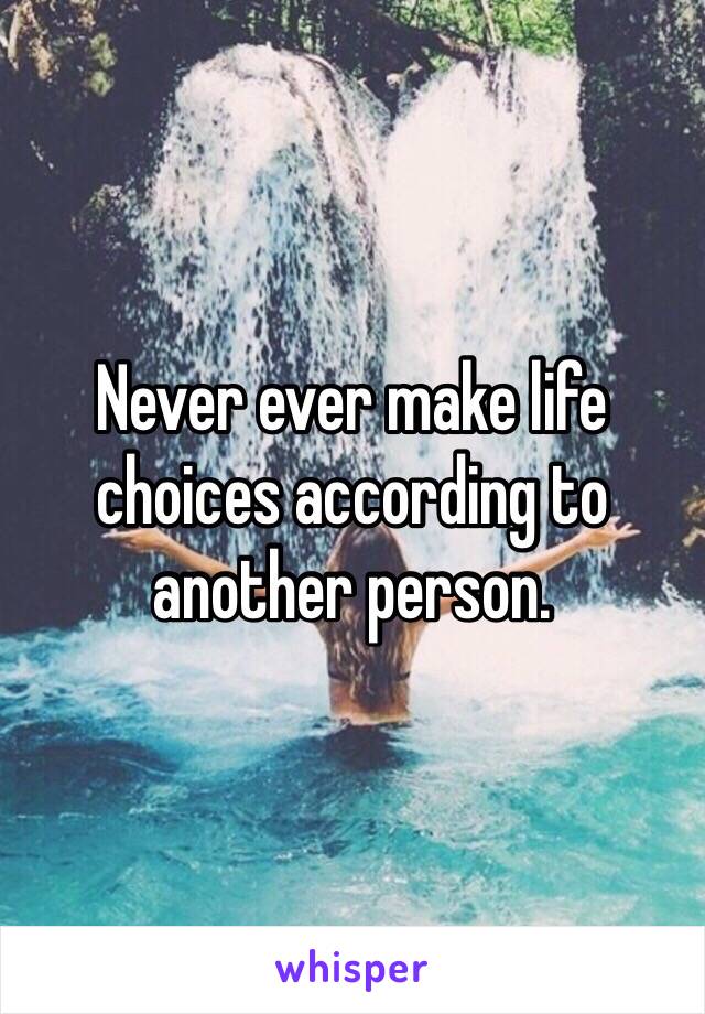 Never ever make life choices according to another person.