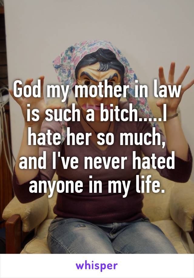 God my mother in law is such a bitch.....I hate her so much, and I've never hated anyone in my life.