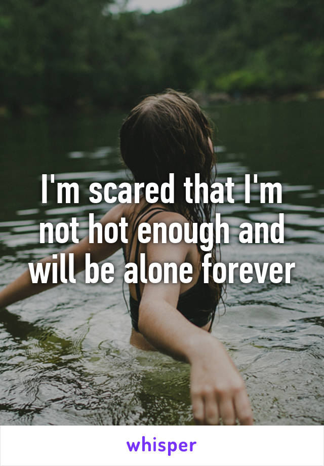 I'm scared that I'm not hot enough and will be alone forever