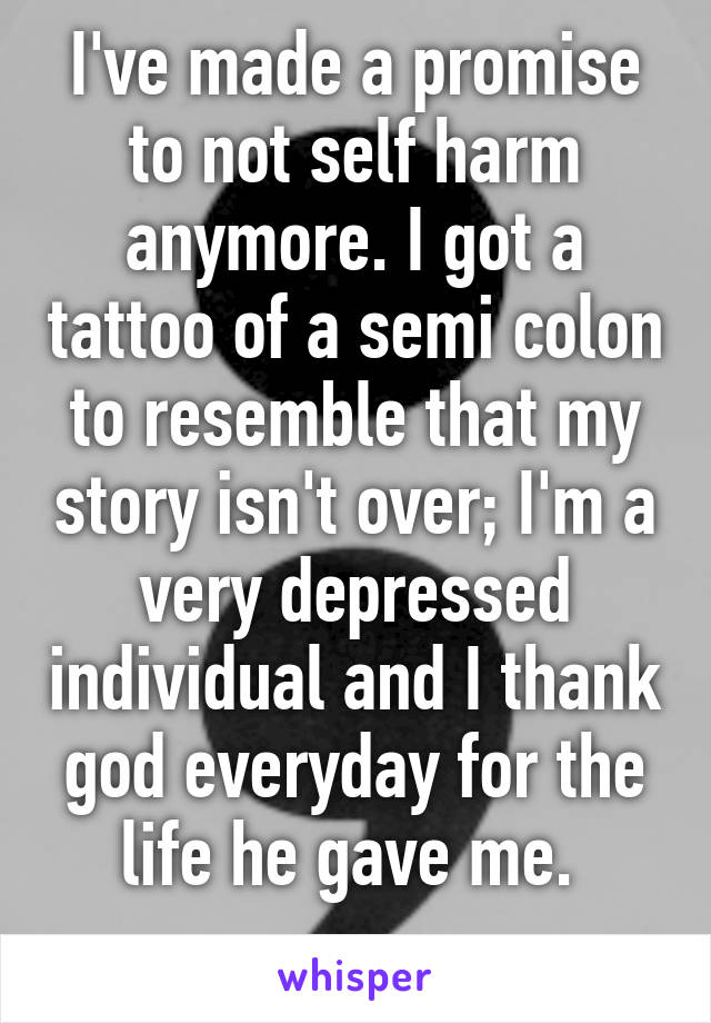 I've made a promise to not self harm anymore. I got a tattoo of a semi colon to resemble that my story isn't over; I'm a very depressed individual and I thank god everyday for the life he gave me. 
