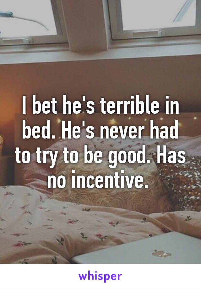 I bet he's terrible in bed. He's never had to try to be good. Has no incentive. 