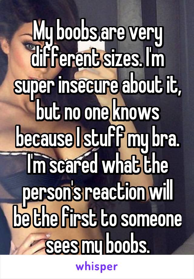 My boobs are very different sizes. I'm super insecure about it, but no one knows because I stuff my bra. I'm scared what the person's reaction will be the first to someone sees my boobs.