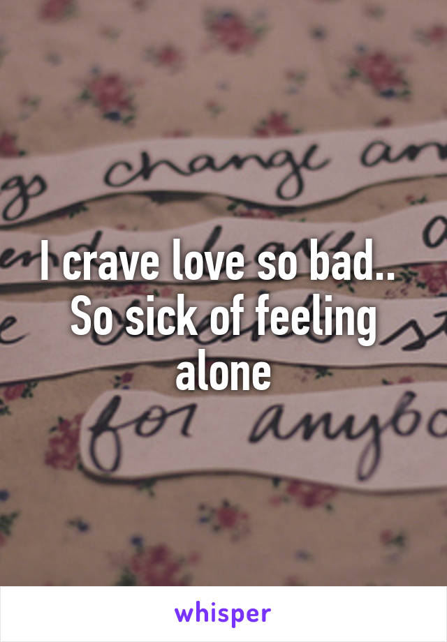 I crave love so bad.. 
So sick of feeling alone