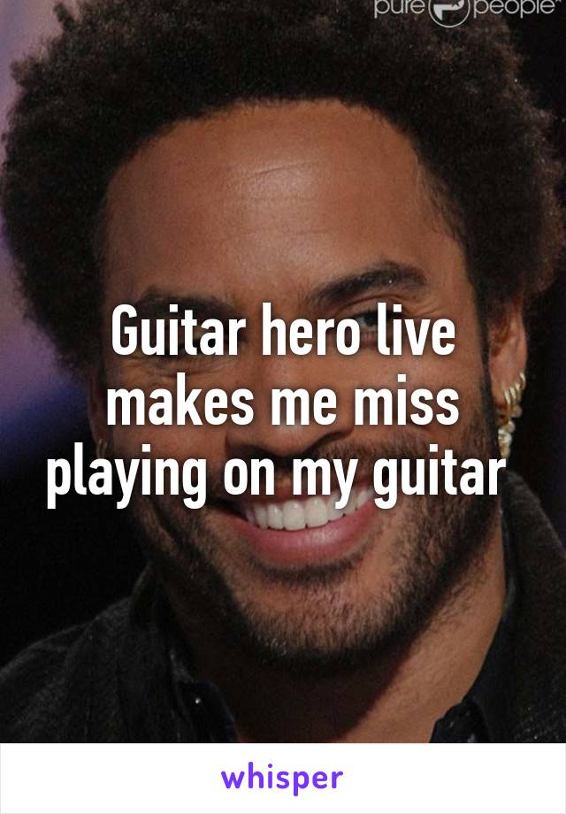 Guitar hero live makes me miss playing on my guitar 