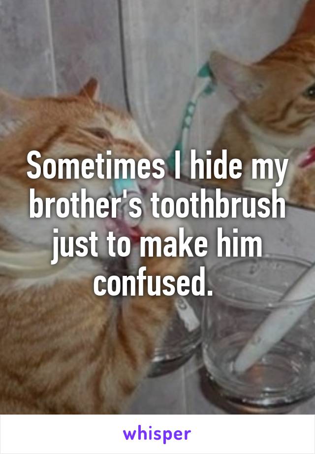 Sometimes I hide my brother's toothbrush just to make him confused. 