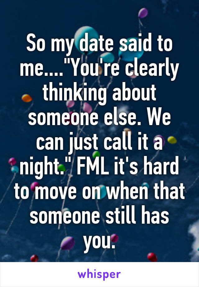 So my date said to me...."You're clearly thinking about someone else. We can just call it a night." FML it's hard to move on when that someone still has you.