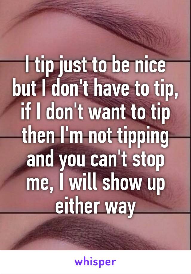 I tip just to be nice but I don't have to tip, if I don't want to tip then I'm not tipping and you can't stop me, I will show up either way