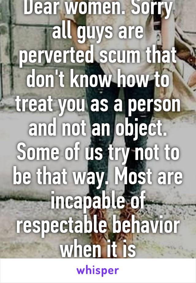 Dear women. Sorry all guys are perverted scum that don't know how to treat you as a person and not an object. Some of us try not to be that way. Most are incapable of respectable behavior when it is anonymous. 