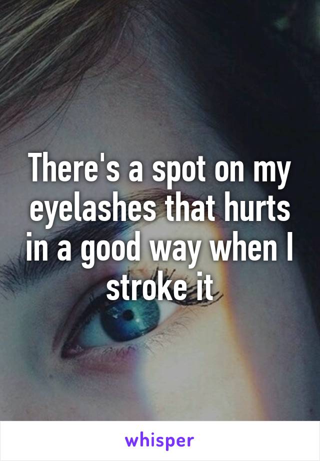 There's a spot on my eyelashes that hurts in a good way when I stroke it