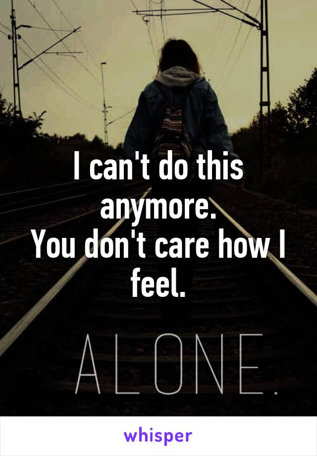 I can't do this anymore.
You don't care how I feel.