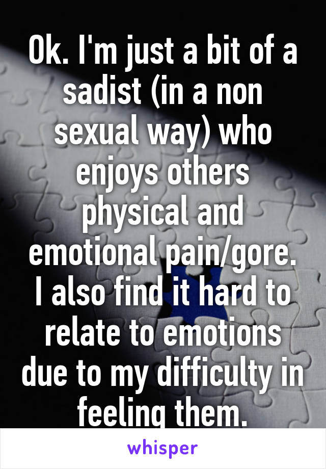 Ok. I'm just a bit of a sadist (in a non sexual way) who enjoys others physical and emotional pain/gore. I also find it hard to relate to emotions due to my difficulty in feeling them.