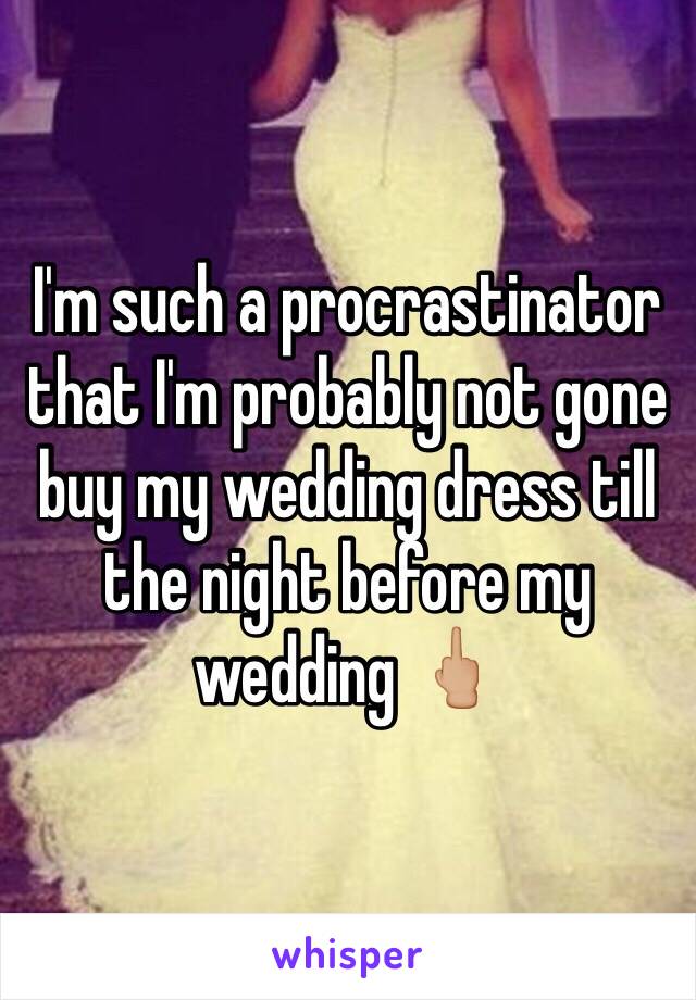 I'm such a procrastinator that I'm probably not gone buy my wedding dress till the night before my wedding 🖕🏼