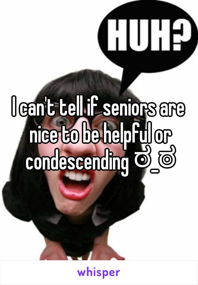 I can't tell if seniors are nice to be helpful or condescending ಠ_ಠ