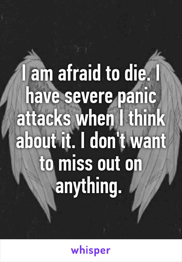 I am afraid to die. I have severe panic attacks when I think about it. I don't want to miss out on anything. 