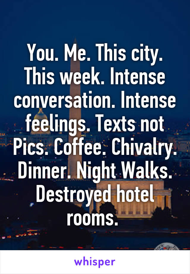 You. Me. This city. This week. Intense conversation. Intense feelings. Texts not Pics. Coffee. Chivalry. Dinner. Night Walks. Destroyed hotel rooms. 