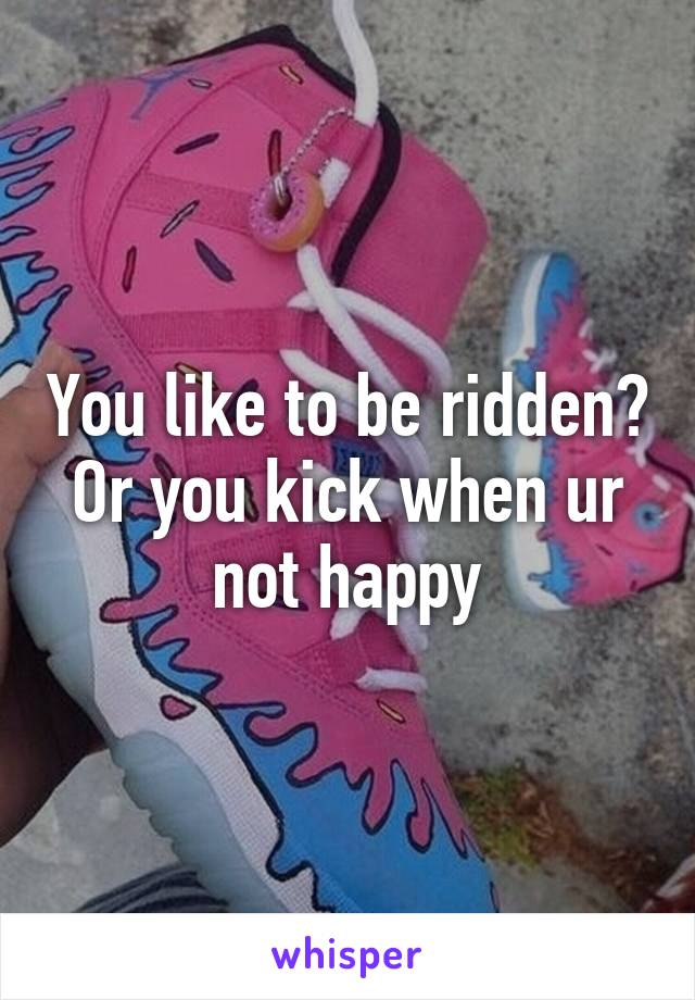 You like to be ridden? Or you kick when ur not happy