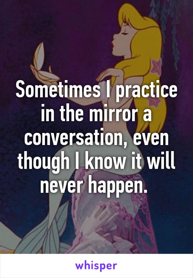 Sometimes I practice in the mirror a conversation, even though I know it will never happen. 