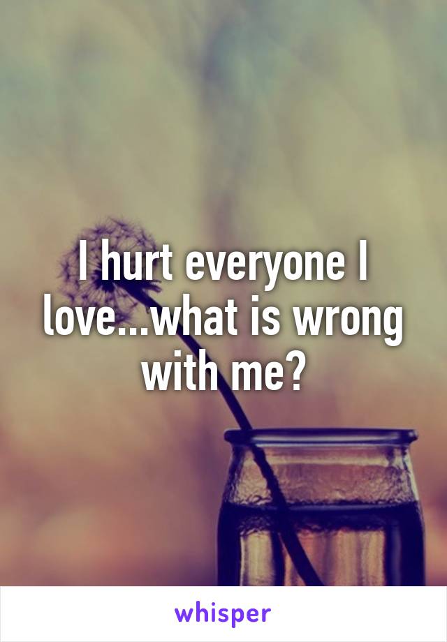 I hurt everyone I love...what is wrong with me?