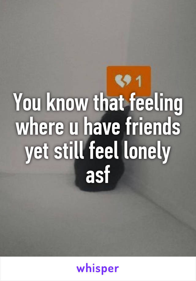 You know that feeling where u have friends yet still feel lonely asf