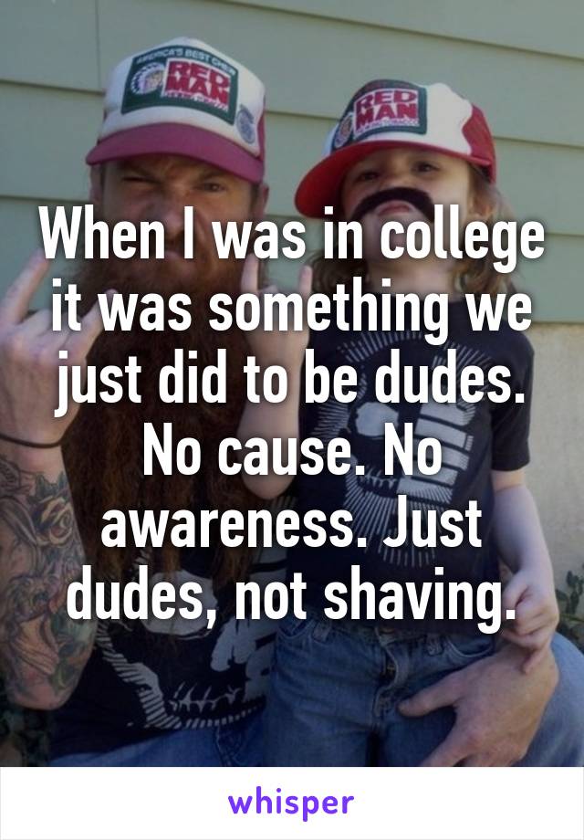 When I was in college it was something we just did to be dudes. No cause. No awareness. Just dudes, not shaving.