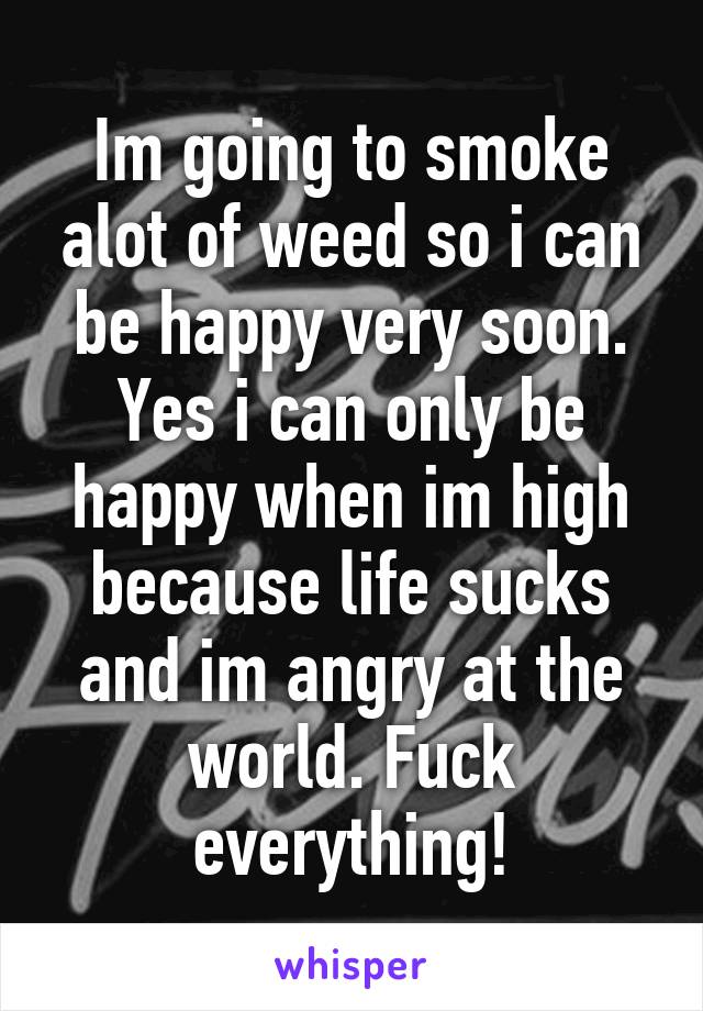 Im going to smoke alot of weed so i can be happy very soon. Yes i can only be happy when im high because life sucks and im angry at the world. Fuck everything!