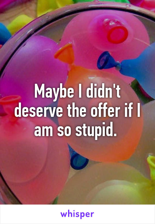 Maybe I didn't deserve the offer if I am so stupid. 