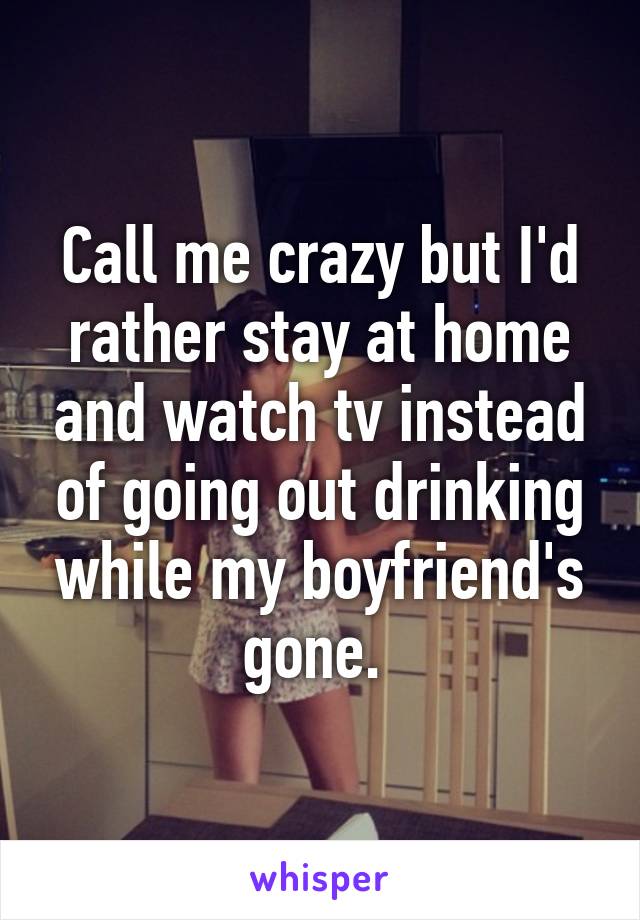 Call me crazy but I'd rather stay at home and watch tv instead of going out drinking while my boyfriend's gone. 