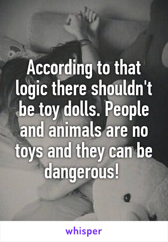 According to that logic there shouldn't be toy dolls. People and animals are no toys and they can be dangerous! 