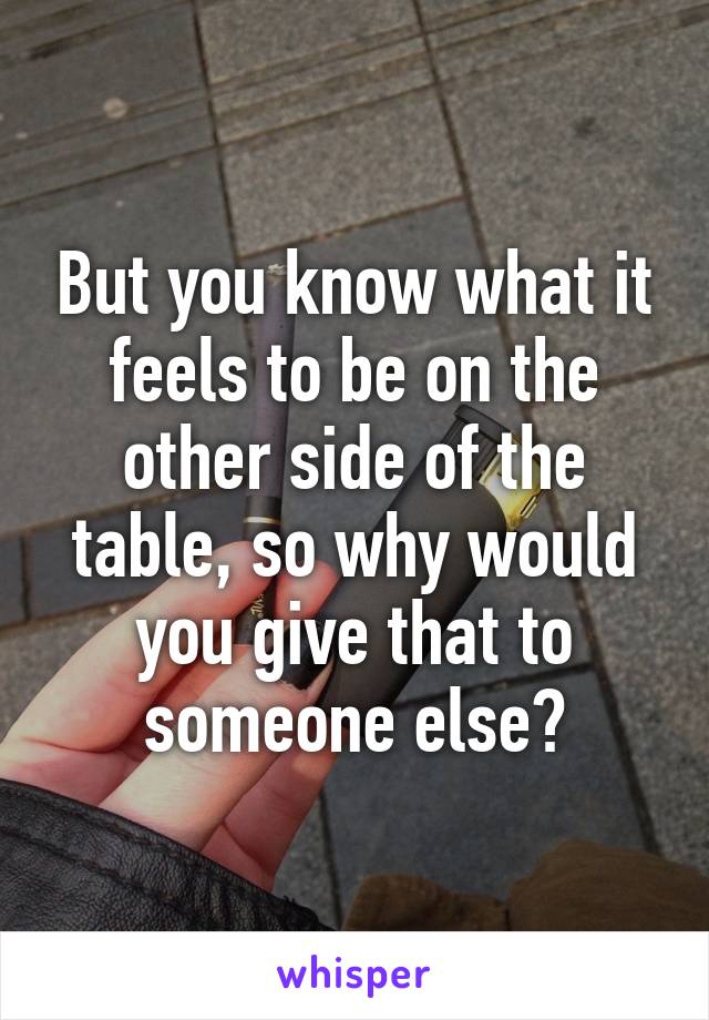 But you know what it feels to be on the other side of the table, so why would you give that to someone else?