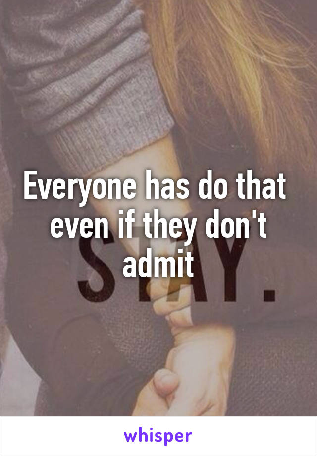 Everyone has do that  even if they don't admit