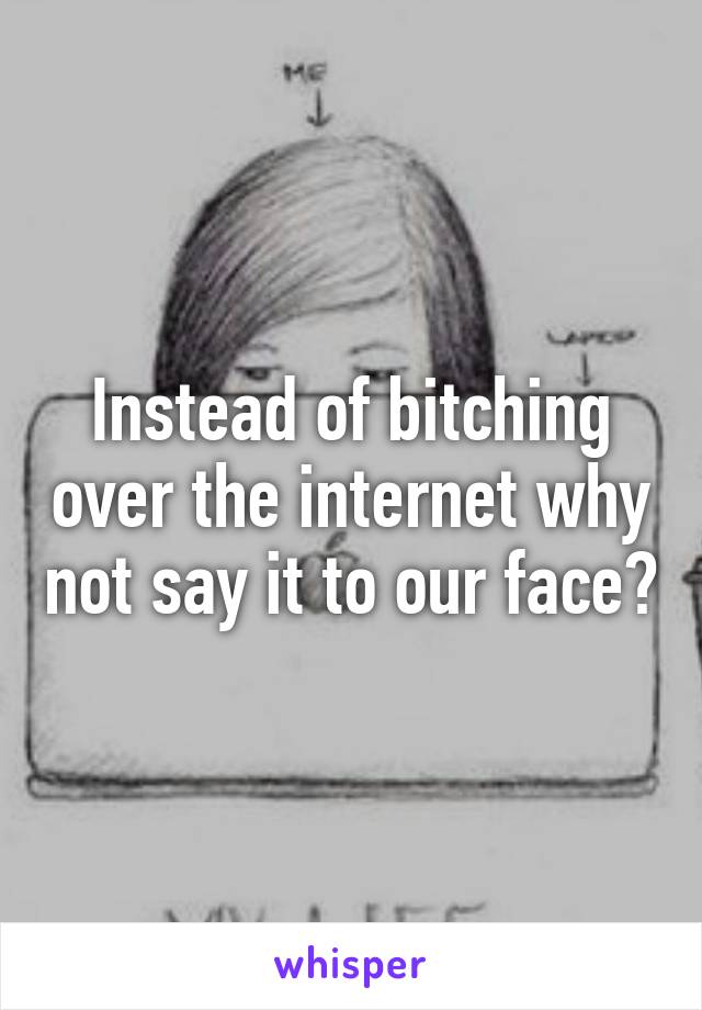 Instead of bitching over the internet why not say it to our face?