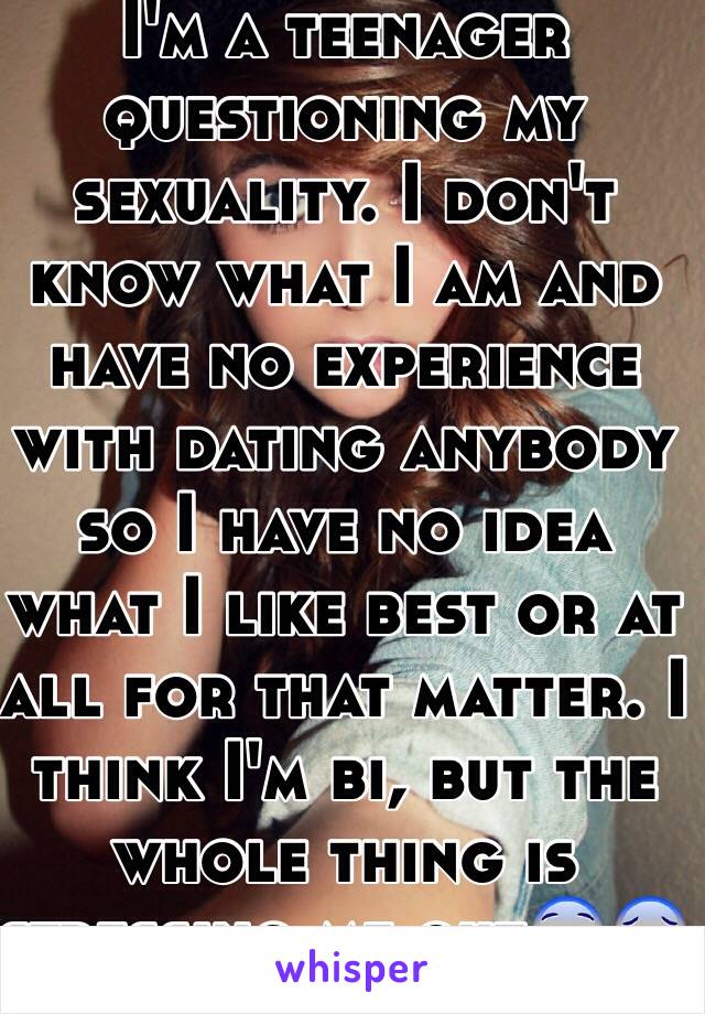 I'm a teenager questioning my sexuality. I don't know what I am and have no experience with dating anybody so I have no idea what I like best or at all for that matter. I think I'm bi, but the whole thing is stressing me out😨😰