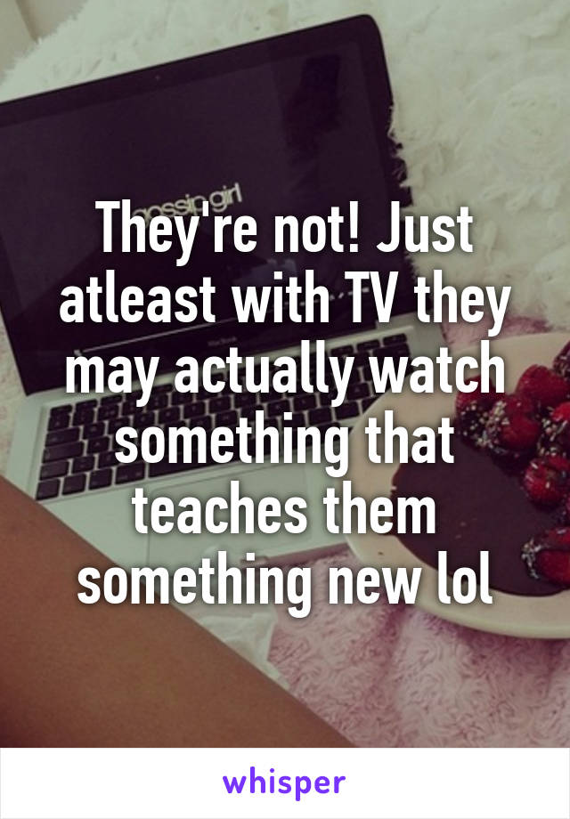 They're not! Just atleast with TV they may actually watch something that teaches them something new lol