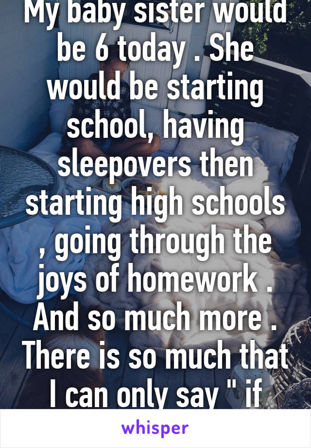 My baby sister would be 6 today . She would be starting school, having sleepovers then starting high schools , going through the joys of homework . And so much more . There is so much that I can only say " if only "