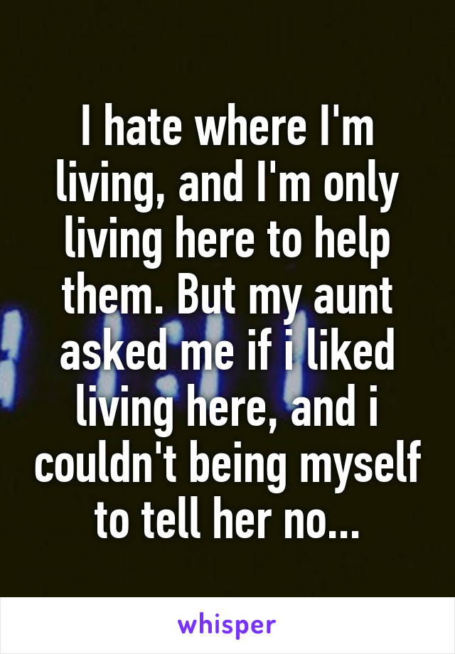 I hate where I'm living, and I'm only living here to help them. But my aunt asked me if i liked living here, and i couldn't being myself to tell her no...