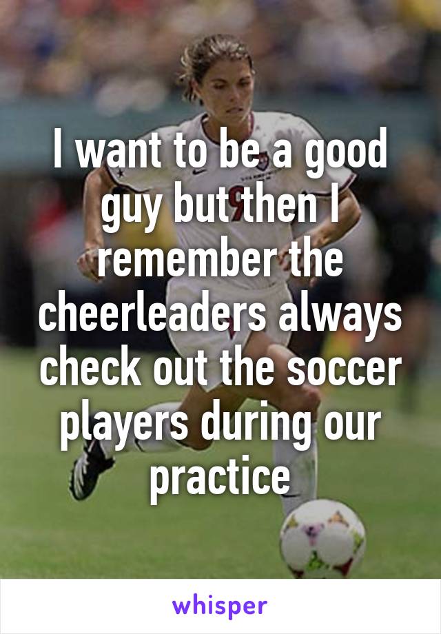 I want to be a good guy but then I remember the cheerleaders always check out the soccer players during our practice