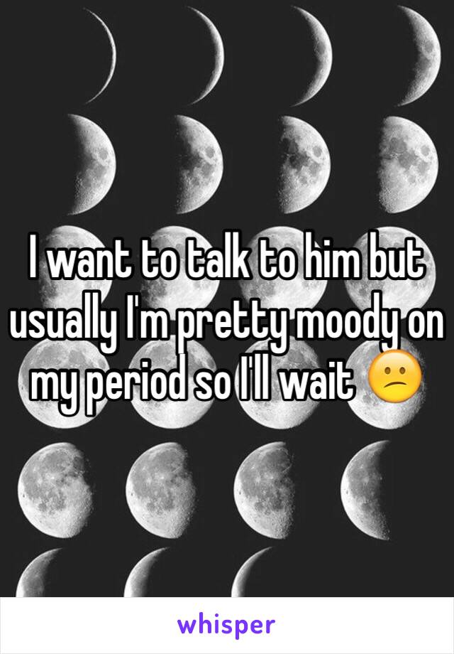 I want to talk to him but usually I'm pretty moody on my period so I'll wait 😕