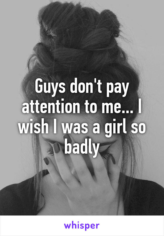 Guys don't pay attention to me... I wish I was a girl so badly