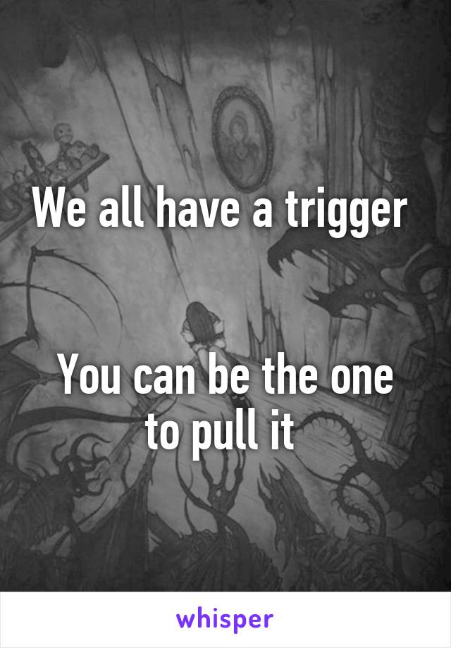 We all have a trigger 


You can be the one to pull it 