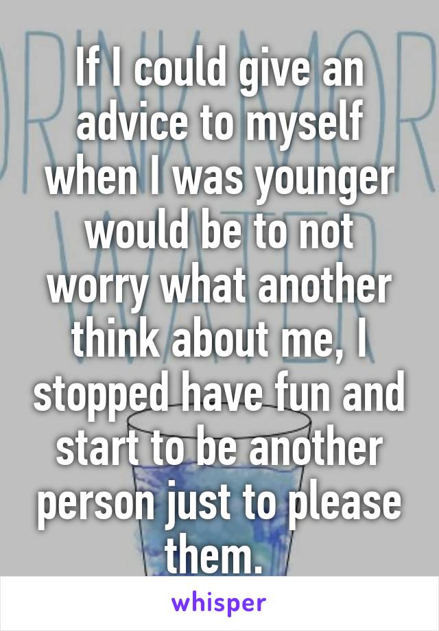 If I could give an advice to myself when I was younger would be to not worry what another think about me, I stopped have fun and start to be another person just to please them. 