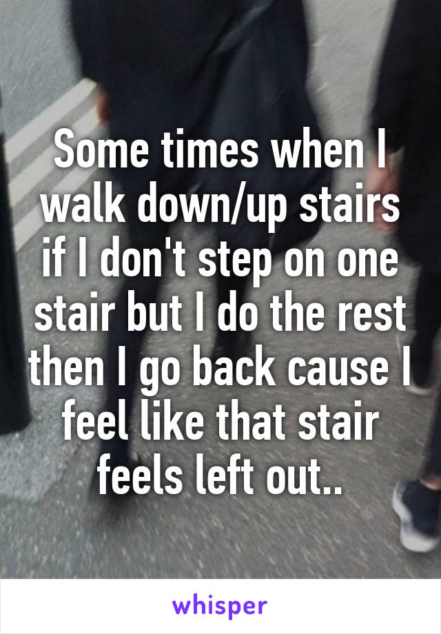 Some times when I walk down/up stairs if I don't step on one stair but I do the rest then I go back cause I feel like that stair feels left out..