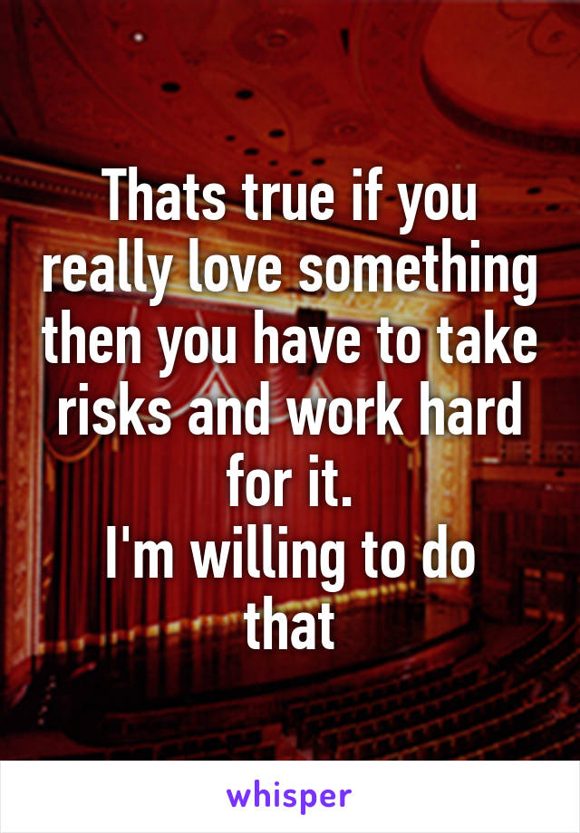 Thats true if you really love something then you have to take risks and work hard for it.
I'm willing to do that