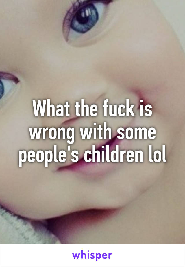 What the fuck is wrong with some people's children lol