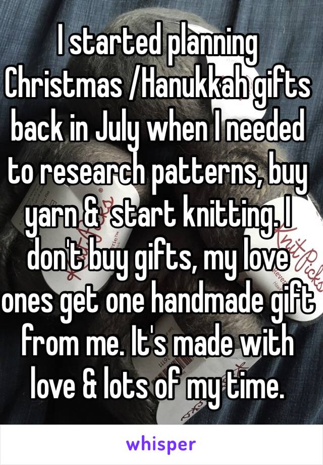 I started planning Christmas /Hanukkah gifts back in July when I needed to research patterns, buy yarn &  start knitting. I don't buy gifts, my love ones get one handmade gift from me. It's made with love & lots of my time.