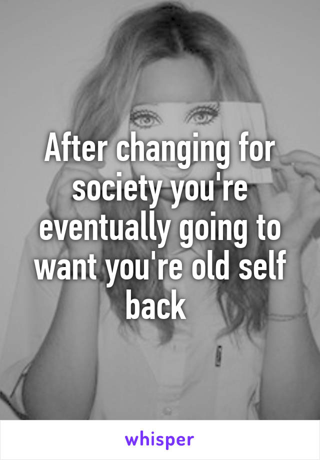 After changing for society you're eventually going to want you're old self back 