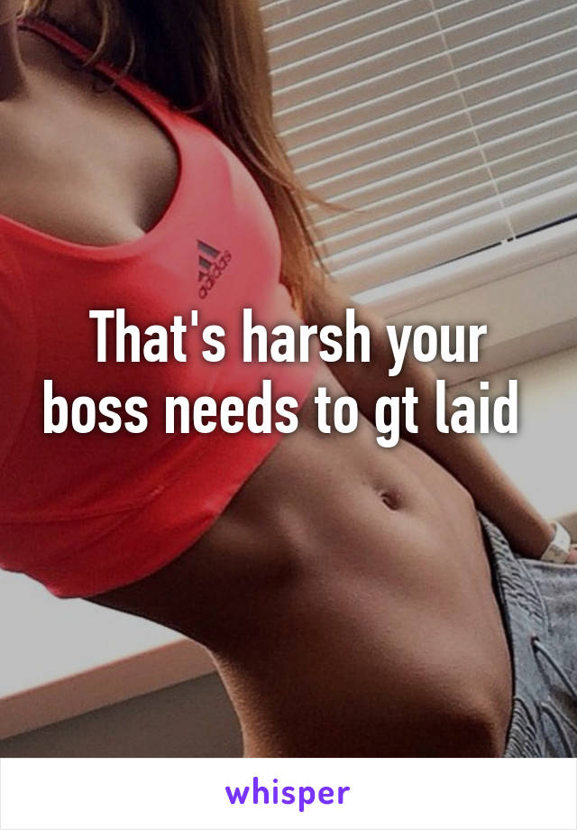 That's harsh your boss needs to gt laid 
